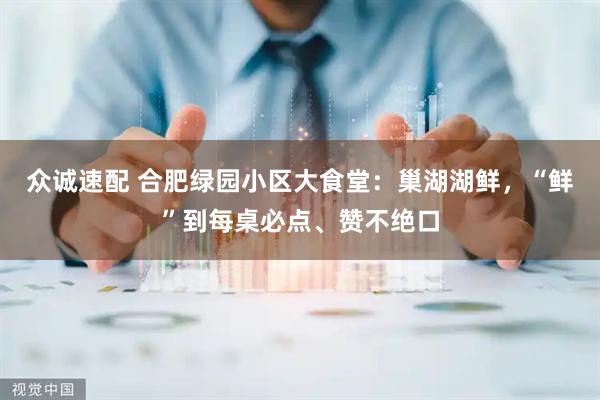 众诚速配 合肥绿园小区大食堂：巢湖湖鲜，“鲜”到每桌必点、赞不绝口