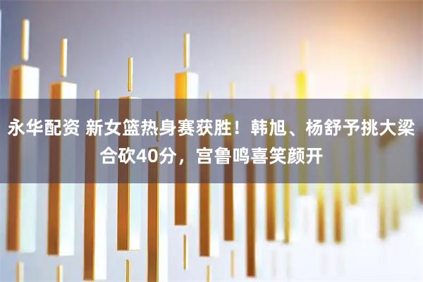 永华配资 新女篮热身赛获胜！韩旭、杨舒予挑大梁合砍40分，宫鲁鸣喜笑颜开