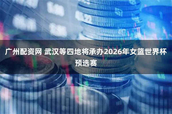 广州配资网 武汉等四地将承办2026年女篮世界杯预选赛