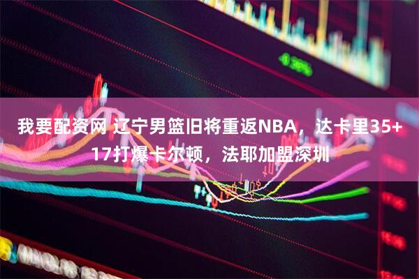 我要配资网 辽宁男篮旧将重返NBA，达卡里35+17打爆卡尔顿，法耶加盟深圳