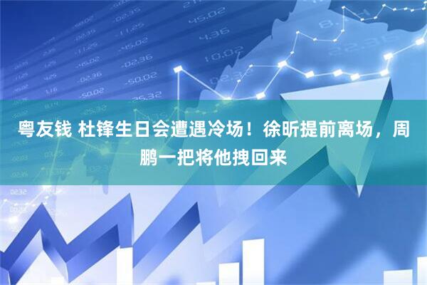 粤友钱 杜锋生日会遭遇冷场！徐昕提前离场，周鹏一把将他拽回来