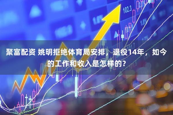 聚富配资 姚明拒绝体育局安排，退役14年，如今的工作和收入是怎样的？