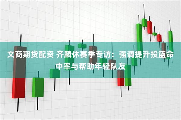文商期货配资 齐麟休赛季专访：强调提升投篮命中率与帮助年轻队友