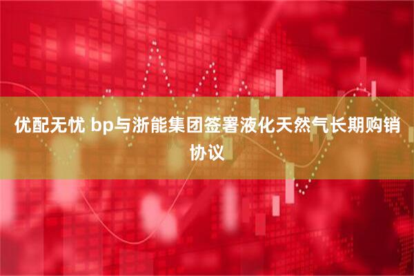 优配无忧 bp与浙能集团签署液化天然气长期购销协议