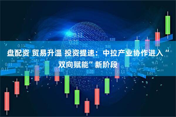 盘配资 贸易升温 投资提速：中拉产业协作进入“双向赋能”新阶段
