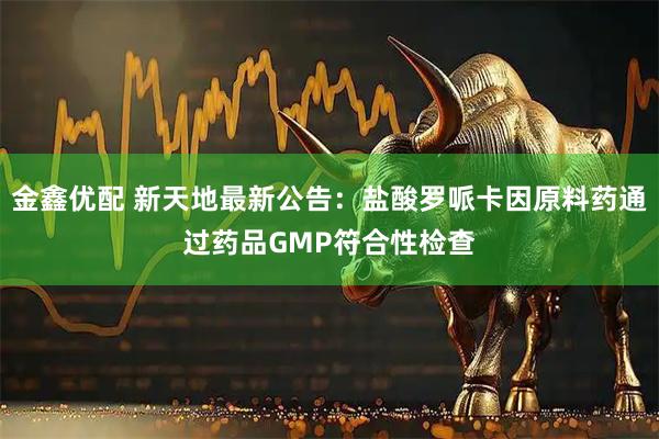金鑫优配 新天地最新公告：盐酸罗哌卡因原料药通过药品GMP符合性检查