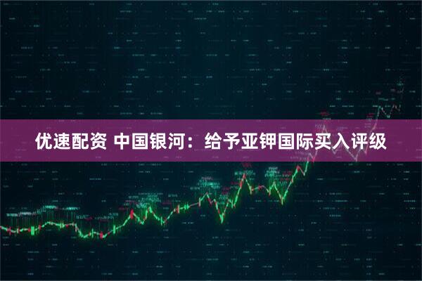 优速配资 中国银河：给予亚钾国际买入评级