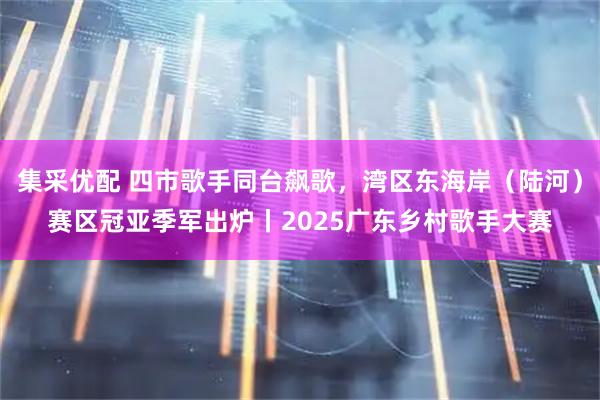 集采优配 四市歌手同台飙歌，湾区东海岸（陆河）赛区冠亚季军出炉丨2025广东乡村歌手大赛