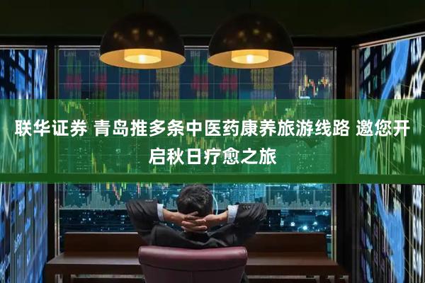 联华证券 青岛推多条中医药康养旅游线路 邀您开启秋日疗愈之旅