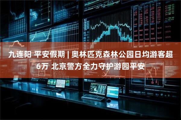 九连阳 平安假期 | 奥林匹克森林公园日均游客超6万 北京警方全力守护游园平安