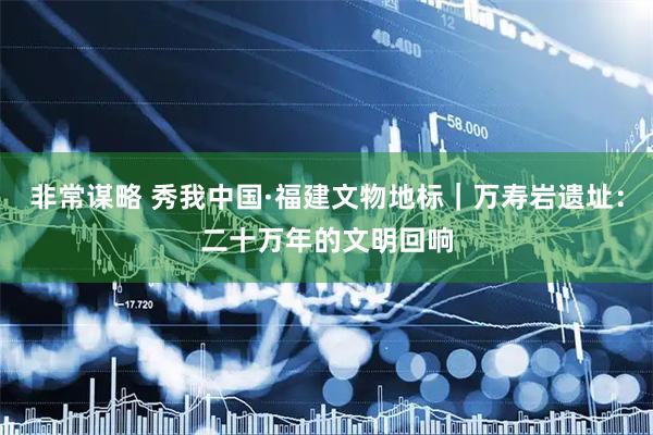 非常谋略 秀我中国·福建文物地标｜万寿岩遗址：二十万年的文明回响