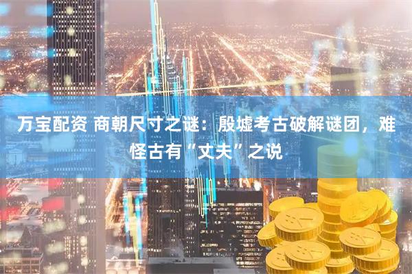 万宝配资 商朝尺寸之谜：殷墟考古破解谜团，难怪古有“丈夫”之说