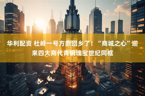 华利配资 杜岭一号方鼎回乡了！“商城之心”迎来四大商代青铜瑰宝世纪同框