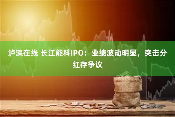 泸深在线 长江能科IPO：业绩波动明显，突击分红存争议
