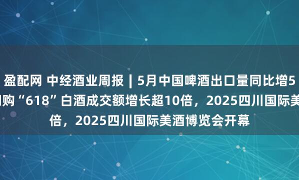 盈配网 中经酒业周报∣5月中国啤酒出口量同比增52.9%，美团闪购“618”白酒成交额增长超10倍，2025四川国际美酒博览会开幕