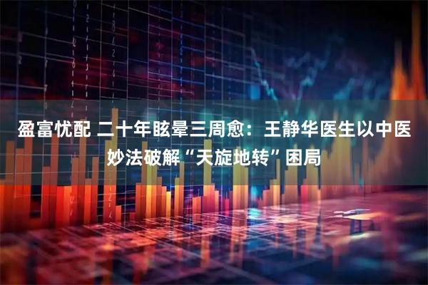 盈富忧配 二十年眩晕三周愈：王静华医生以中医妙法破解“天旋地转”困局