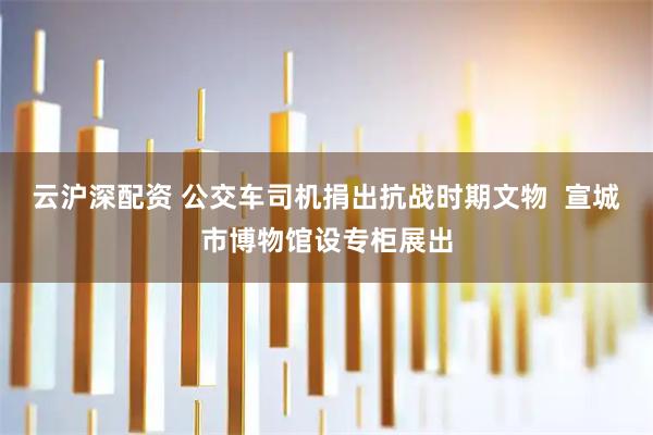 云沪深配资 公交车司机捐出抗战时期文物  宣城市博物馆设专柜展出