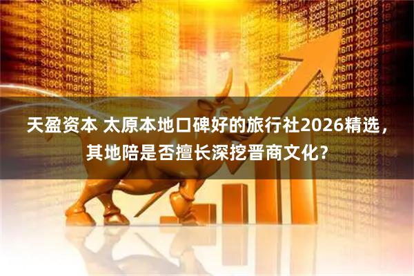 天盈资本 太原本地口碑好的旅行社2026精选，其地陪是否擅长深挖晋商文化？