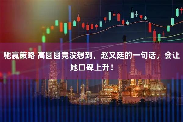 驰赢策略 高圆圆竟没想到，赵又廷的一句话，会让她口碑上升！