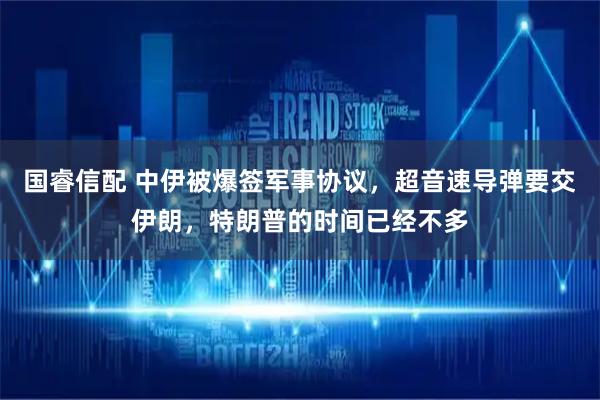国睿信配 中伊被爆签军事协议，超音速导弹要交伊朗，特朗普的时间已经不多