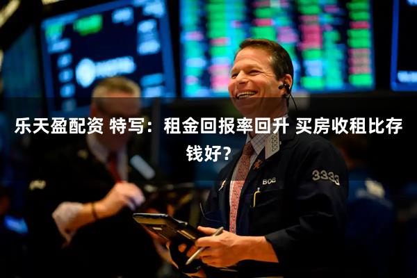 乐天盈配资 特写：租金回报率回升 买房收租比存钱好？
